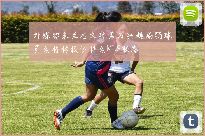 外媒称米兰尤文对莱万兴趣减弱球员或将转投沙特或MLS联赛