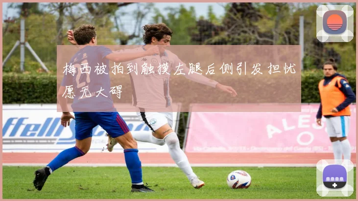 梅西被拍到触摸左腿后侧引发担忧愿无大碍