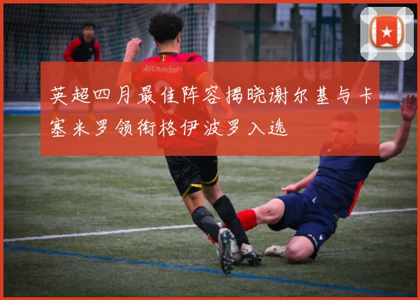 英超四月最佳阵容揭晓谢尔基与卡塞米罗领衔格伊波罗入选