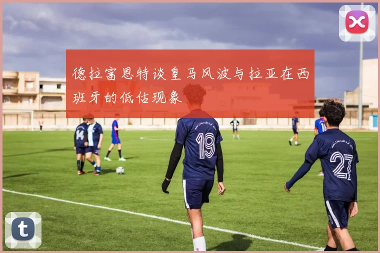 德拉富恩特谈皇马风波与拉亚在西班牙的低估现象